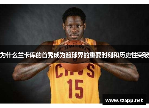 为什么兰卡库的首秀成为篮球界的重要时刻和历史性突破