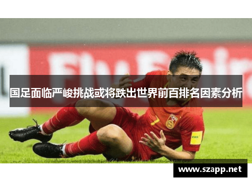 国足面临严峻挑战或将跌出世界前百排名因素分析